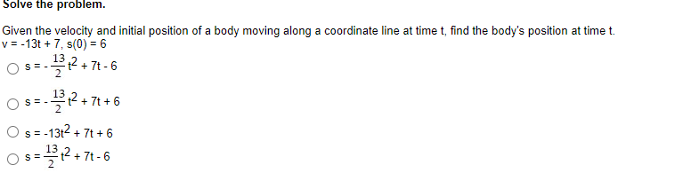 ### Problem: Solve the problem.

#### Given the velocity and initial position of a body moving along a coordinate line at time t, find the body's position at time t.
\[ v = -13t + 7, \, s(0) = 6 \]

Options for the position \( s \):
1. \( s = -\frac{13}{2} t^2 + 7t - 6 \)
2. \( s = -\frac{13}{2} t^2 + 7t + 6 \)
3. \( s = -13t^2 + 7t + 6 \)
4. \( s = \frac{13}{2} t^2 + 7t - 6 \)