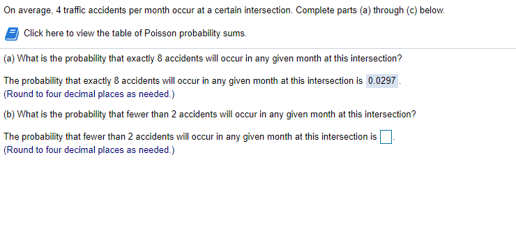 On average, 4 traffic accidents per month occur at a certain intersection. Complete parts (a) through (c) below.
Click here to view the table of Poisson probability sums.
(a) What is the probability that exactly 8 accidents will occur in any given month at this intersection?
The probability that exactly 8 accidents will occur in any given month at this intersection is 0.0297.
(Round to four decimal places as needed.)
(b) What is the probability that fewer than 2 accidents will occur in any given month at this intersection?
The probability that fewer than 2 accidents will occur in any given month at this intersection is
(Round to four decimal places as needed.)
