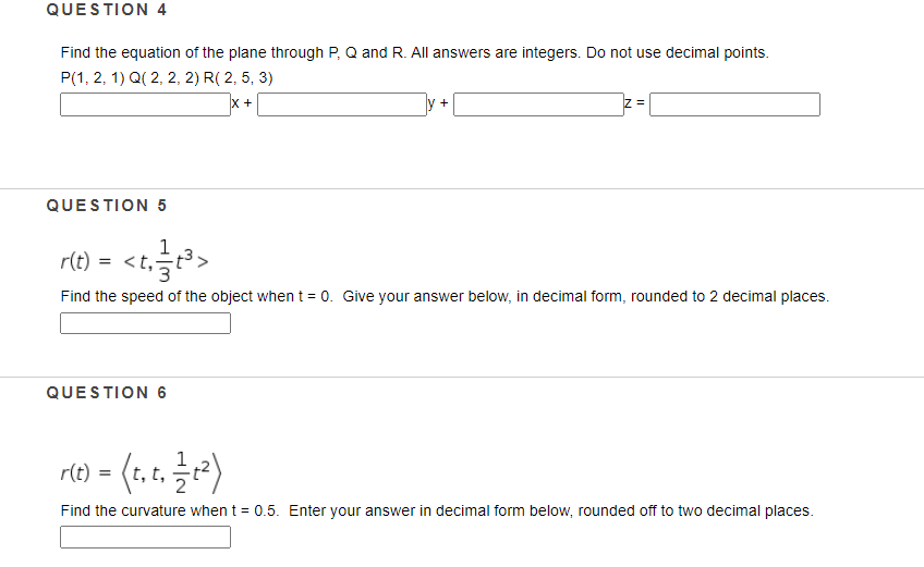 QUESTION 4
Find the equation of the plane through P, Q and R. All answers are integers. Do not use decimal points.
P(1, 2, 1) Q( 2, 2, 2) R( 2, 5, 3)
x +
V +
QUESTION 5
1
r(t)
=
Find the speed of the object whent = 0. Give your answer below, in decimal form, rounded to 2 decimal places.
QUESTION 6
(*) - e
r(t)
t, t,
Find the curvature when t = 0.5. Enter your answer in decimal form below, rounded off to two decimal places.
