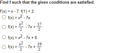 ### Problem Statement:

Find \( f \) such that the given conditions are satisfied.

Given: 
\[ f'(x) = x - 7, \: f(1) = 2 \]

### Options:
a) \( f(x) = \frac{x^2}{2} - 7x \)  
b) \( f(x) = \frac{x^2}{2} - 7x + \frac{17}{2} \)  
c) \( f(x) = \frac{x^2}{2} - 7x + 8 \)  
d) \( f(x) = \frac{x^2}{2} - 7x + \frac{19}{2} \)  

### Solution Steps:

To solve this, we need to find \( f(x) \):

1. Integrate \( f'(x) \) to get \( f(x) \):

\[ f(x) = \int f'(x) \, dx = \int (x - 7) \, dx \]

2. Perform the integration:

\[ f(x) = \int x \, dx - \int 7 \, dx \]
\[ f(x) = \frac{x^2}{2} - 7x + C \]

3. Use the initial condition \( f(1) = 2 \) to find the constant \( C \):

\[ 2 = \frac{1^2}{2} - 7(1) + C \]
\[ 2 = \frac{1}{2} - 7 + C \]
\[ 2 = -\frac{13}{2} + C \]
\[ C = 2 + \frac{13}{2} \]
\[ C = \frac{4}{2} + \frac{13}{2} \]
\[ C = \frac{17}{2} \]

So, the function \( f(x) \) is:

\[ f(x) = \frac{x^2}{2} - 7x + \frac{17}{2} \]

Thus, the correct answer is option **(b) \( f(x) = \frac{x^2}{2} - 7x + \frac{17}{2} \)**.