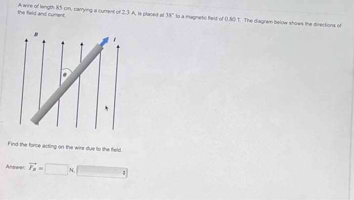 A wire of length 85 cm, carrying a current of 2.3 A, is placed at 38° to a magnetic field of 0.80 T. The diagram below shows the directions of
the field and current.
У
Answer: Fn =
Find the force acting on the wire due to the field.
| |
N.