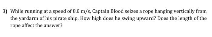 3) While running at a speed of 8.0 m/s, Captain Blood seizes a rope hanging vertically from
the yardarm of his pirate ship. How high does he swing upward? Does the length of the
rope affect the answer?