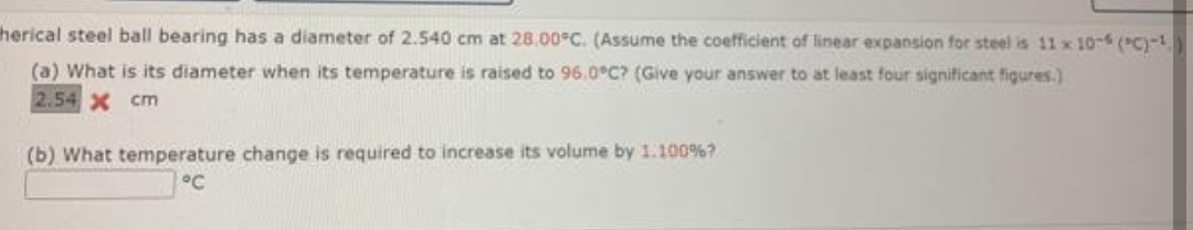 herical steel ball bearing has a diameter of 2.540 cm at 28.00°C. (Assume the coefficient of linear expansion for steel is 11 x 10-6 (PC)-¹
(a) What is its diameter when its temperature is raised to 96.0°C? (Give your answer to at least four significant figures.)
2.54 x cm
(b) What temperature change is required to increase its volume by 1.100% ?
°℃