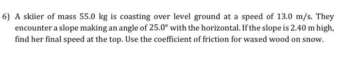 6) A skiier of mass 55.0 kg is coasting over level ground at a speed of 13.0 m/s. They
encounter a slope making an angle of 25.0° with the horizontal. If the slope is 2.40 m high,
find her final speed at the top. Use the coefficient of friction for waxed wood on snow.