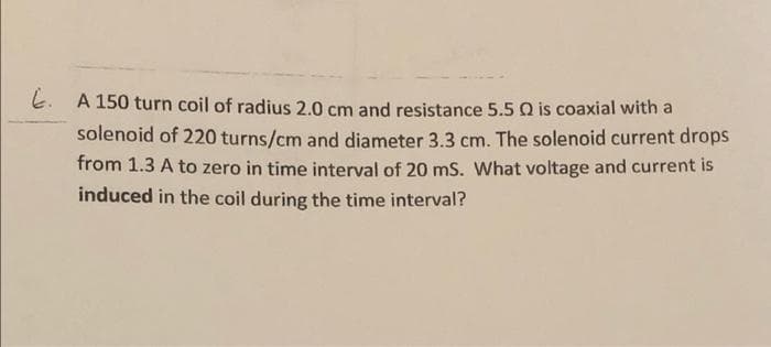 A 150 turn coil of radius 2.0 cm and resistance 5.5 Q is coaxial with a
solenoid of 220 turns/cm and diameter 3.3 cm. The solenoid current drops
from 1.3 A to zero in time interval of 20 mS. What voltage and current is
induced in the coil during the time interval?