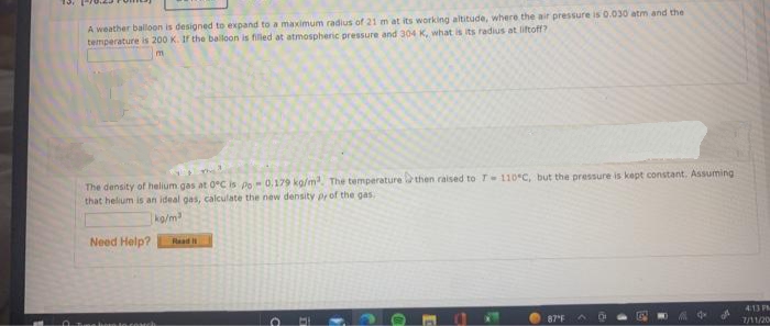 A weather balloon is designed to expand to a maximum radius of 21 m at its working altitude, where the air pressure is 0.030 atm and the
temperature is 200 K. If the balloon is filled at atmospheric pressure and 304 K, what is its radius at liftoff?
m
The density of helium gas at 0°C is po 0.179 kg/m³. The temperature then raised to 7- 110°C, but the pressure is kept constant. Assuming
that helium is an ideal gas, calculate the new density py of the gas
kg/m³
Need Help?
Read I
a
1
C
-
87"F ^
4:13 PM
7/11/20