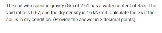 The soil with specific gravity (Gs) of 2.61 has a water content of 45%. The
void ratio is 0.67, and the dry density is 16 kN/m3. Calculate the Gs if the
soil is in dry condition. (Provide the answer in 2 decimal points)