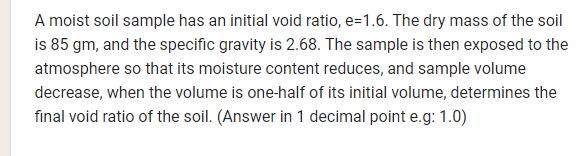 A moist soil sample has an initial void ratio, e=1.6. The dry mass of the soil
is 85 gm, and the specific gravity is 2.68. The sample is then exposed to the
atmosphere so that its moisture content reduces, and sample volume
decrease, when the volume is one-half of its initial volume, determines the
final void ratio of the soil. (Answer in 1 decimal point e.g: 1.0)