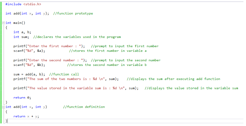 #include <stdio.h>
int add(int x, int y); //function prototype
int main()
{
int a, b;
int sum; //declares the variables used in the program
printf("Enter the first number: "); //prompt to input the first number
scanf("%d", &a);
//stores the first number in variable a
printf("Enter the second number: "); //prompt to input the second number
scanf("%d", &b);
//stores the second number in variable b
sum= add(a, b); //function call
printf("The sum of the two numbers is : %d\n", sum); //displays the sum after executing add function
printf("The value stored in the variable sum is : %d\n", sum); //displays the value stored in the variable sum
return 0;
Eint add(int x, int y)
{
return x + y;
//function definition