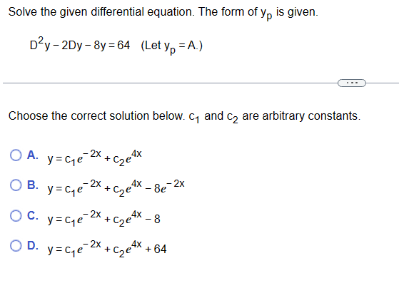 Solve the given differential equation. The form of yp is given.
D²y-2Dy-8y=64 (Let yp = A.)
Choose the correct solution below. c₁ and c₂ are arbitrary constants.
OA. y=ce 2X+cze4x
O B.
y=c₁e
+C₂e4x
C. y=c₁₂e-²x₁
-C₂e4x - 8
OD. y=c₁e-2x + c₂e4x + 64
-2x
8e
e-2x