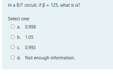 In a BJT circuit, if ß = 125, what is a?
Select one:
O a. 0.998
O b. 1.05
O c. 0.992
C.
O d. Not enough information.