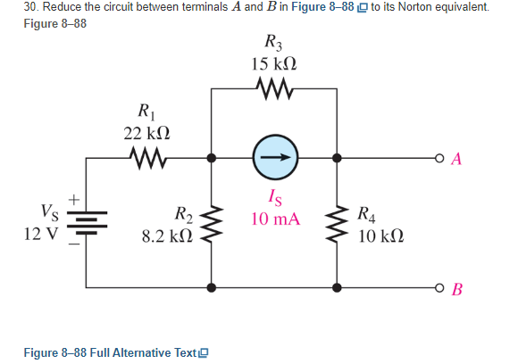 30. Reduce the circuit between terminals A and B in Figure 8-88 to its Norton equivalent.
Figure 8-88
Vs
12 V
R₁
22 ΚΩ
R₂
8.2 ΚΩ
Figure 8-88 Full Alternative Text
R3
15 ΚΩ
www
(↑)
Is
10 mA
R4
10 ΚΩ
O A
B