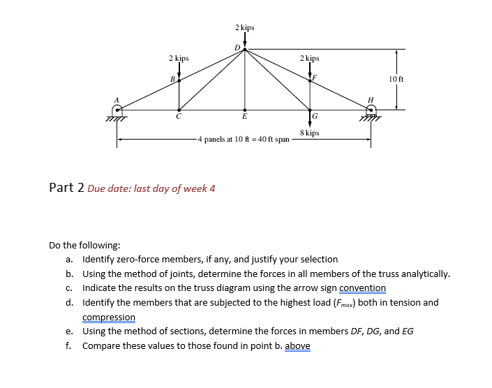 2 kips
B
2 kips
Part 2 Due date: last day of week 4
D
E
4 panels at 10 ft = 40 ft span
2 kips
G
8 kips
H
10 ft.
Do the following:
a. Identify zero-force members, if any, and justify your selection
b. Using the method of joints, determine the forces in all members of the truss analytically.
c. Indicate the results on the truss diagram using the arrow sign convention
d.
Identify the members that are subjected to the highest load (Fmax) both in tension and
compression
e.
Using the method of sections, determine the forces in members DF, DG, and EG
f. Compare these values to those found in point b. above