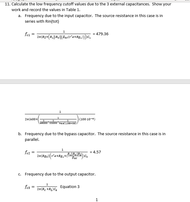 11. Calculate the low frequency cutoff values due to the 3 external capacitances. Show your
work and record the values in Table 1.
a. Frequency due to the input capacitor. The source resistance in this case is in
series with Rin(tot)
fel
2T (600+
fez =
2n(Rs+(R₂||R₂|| (Pac(r'e+RE1))))C₁
fc3 =
1
1
1
68000 22000 94.6(1.38+33).
b. Frequency due to the bypass capacitor. The source resistance in this case is in
parallel.
1
2π(R₂ +R₂) C₂
2n(RE₂r'e+RE+R₂R₂ KS)C=
1
(100-10-6)
Bac
= 479.36
c. Frequency due to the output capacitor.
Equation 3
= 4.57
1