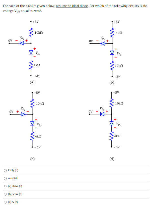 For each of the circuits given below, assume an ideal diode. For which of the following circuits is the
voltage VD2 equal to zero?.
OV
OV +
Only (b)
VD₂
+
VD₂
only (d)
O (a), (b) & (c)
○ (b), (c) & (d)
(a) & (b)
+5V
10kQ2
+
4kQ2
VD₂
-5V
(a)
+5V
(c)
10kΩ
+
VD₂
4ΚΩ
5V
OV
OV
VD₂
VD₂
+5V
4kQ
(b)
+
'10kΩ
-5V
VD₂
+5V
(d)
+
10kΩ
VD₂
'ΑΚΩ
5V