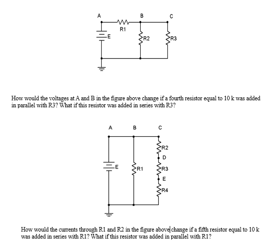 A
R1
A
B
B
How would the voltages at A and B in the figure above change if a fourth resistor equal to 10 k was added
in parallel with R3? What if this resistor was added in series with R3?
파
R2
R1
с
с
R4
R3
How would the currents through R1 and R2 in the figure above change if a fifth resistor equal to 10 k
was added in series with R1? What if this resistor was added in parallel with R1?