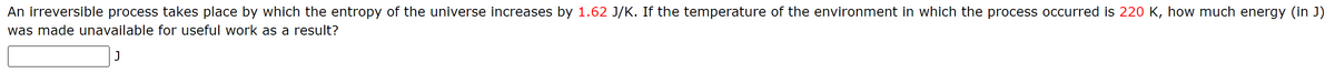 An irreversible process takes place by which the entropy of the universe increases by 1.62 J/K. If the temperature of the environment in which the process occurred is 220 K, how much energy (in J)
was made unavailable for useful work as a result?
