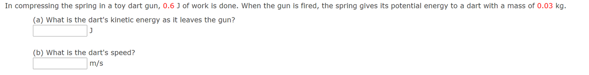 In compressing the spring in a toy dart gun, 0.6 J of work is done. When the gun is fired, the spring gives its potential energy to a dart with a mass of 0.03 kg.
(a) What is the dart's kinetic energy as it leaves the gun?
(b) What is the dart's speed?
m/s
