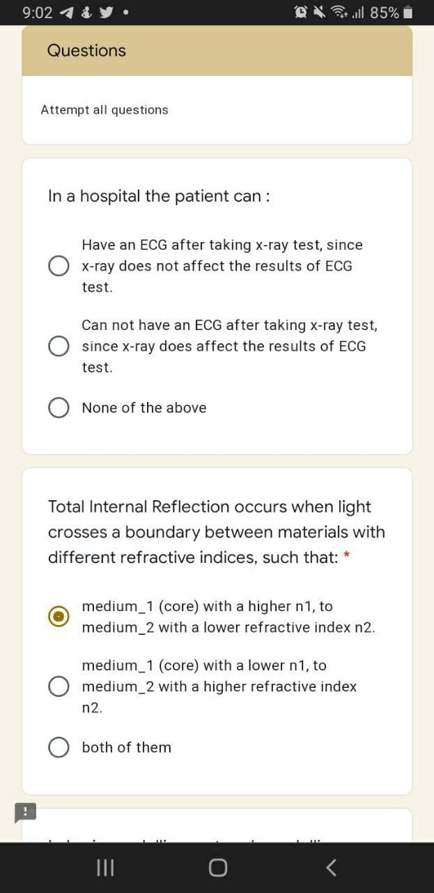 9:02 1 & y•
令.ll 85%
Questions
Attempt all questions
In a hospital the patient can :
Have an ECG after taking x-ray test, since
X-ray does not affect the results of ECG
test.
Can not have an ECG after taking x-ray test,
O since x-ray does affect the results of ECG
test.
None of the above
Total Internal Reflection occurs when light
crosses a boundary between materials with
different refractive indices, such that: *
medium_1 (core) with a higher n1, to
medium_2 with a lower refractive index n2.
medium_1 (core) with a lower n1, to
medium_2 with a higher refractive index
n2.
both of them
