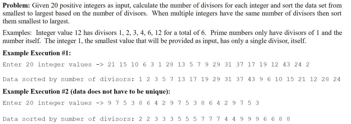 Problem: Given 20 positive integers as input, calculate the number of divisors for each integer and sort the data set from
smallest to largest based on the number of divisors. When multiple integers have the same number of divisors then sort
them smallest to largest.
Examples: Integer value 12 has divisors 1, 2, 3, 4, 6, 12 for a total of 6. Prime numbers only have divisors of 1 and the
number itself. The integer 1, the smallest value that will be provided as input, has only a single divisor, itself.
Example Execution #1:
Enter 20 integer values -> 21 15 10 6 3 1 28 13 57 9 29 31 37 17 19 12 43 24 2
Data sorted by number of divisors: 1 2 3 5 7 13 17 19 29 31 37 43 9 6 10 15 21 12 28 24
Example Execution #2 (data does not have to be unique):
Enter 20 integer values -> 9 7 5 3 8
6 4 2 9 7 5 3 86 4 2 9 75 3
Data sorted by number of divisors: 2 2 3 33 5 5577 7 4 4 9 9
6 8 8
