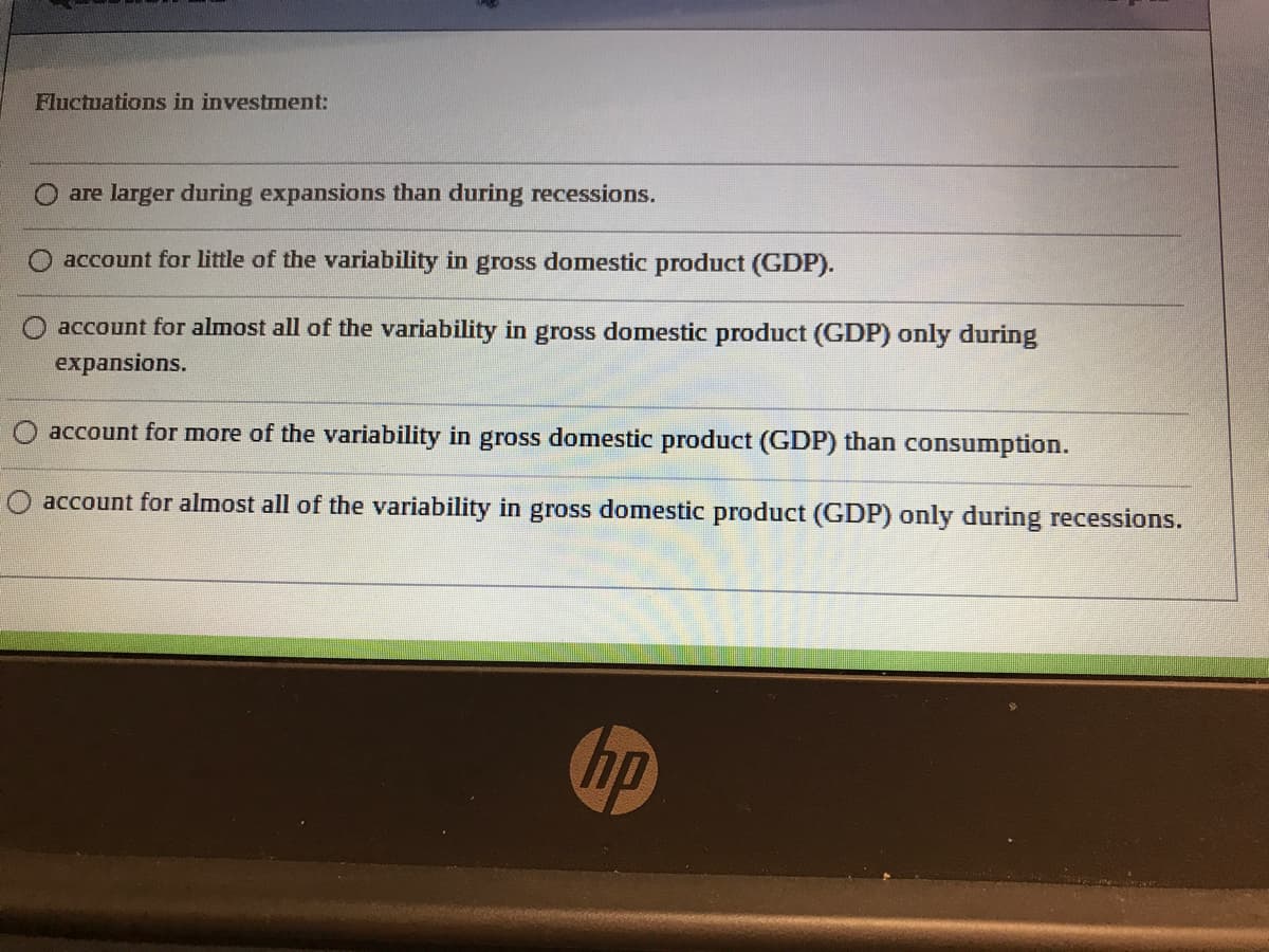 Fluctuations in investment:
are larger during expansions than during recessions.
account for little of the variability in gross domestic product (GDP).
account for almost all of the variability in gross domestic product (GDP) only during
expansions.
account for more of the variability in gross domestic product (GDP) than consumption.
account for almost all of the variability in gross domestic product (GDP) only during recessions.
hp
