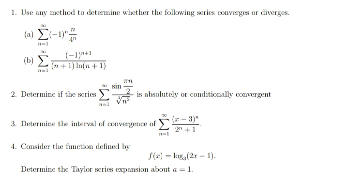 1. Use any method to determine whether the following series converges or diverges.
(n) E(-1)"#
n=1
(-1)"+1
(0) 2 (n + 1) In(n + 1)
sin
2. Determine if the series
2
is absolutely or conditionally convergent
(r – 3)"
2" +1
3. Determine the interval of convergence of
n=1
4. Consider the function defined by
f(x) = log3(2r – 1).
Determine the Taylor series expansion about a = 1.
