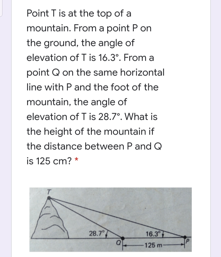 Point T is at the top of a
mountain. From a point P on
the ground, the angle of
elevation of T is 16.3°. From a
point Q on the same horizontal
line with P and the foot of the
mountain, the angle of
elevation of T is 28.7°. What is
the height of the mountain if
the distance between P and Q
is 125 cm? *
28.7°
16.3
125 m-
