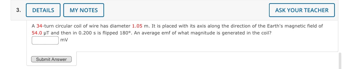 3.
DETAILS
MY NOTES
ASK YOUR TEACHER
A 34-turn circular coil of wire has diameter 1.05 m. It is placed with its axis along the direction of the Earth's magnetic field of
54.0 μT and then in 0.200 s is flipped 180°. An average emf of what magnitude is generated in the coil?
mv
Submit Answer