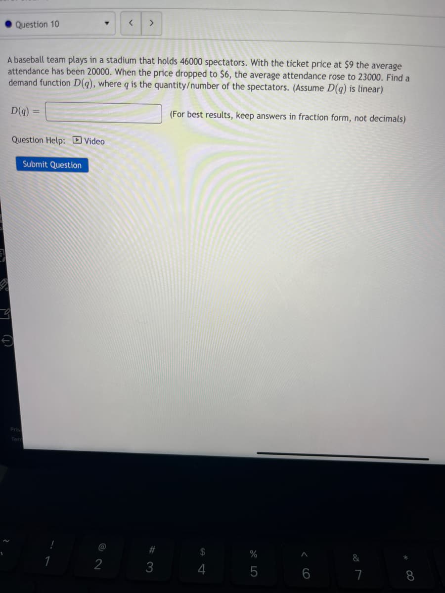 Question 10
-9
▾
A baseball team plays in a stadium that holds 46000 spectators. With the ticket price at $9 the average
attendance has been 20000. When the price dropped to $6, the average attendance rose to 23000. Find a
demand function D(q), where q is the quantity/number of the spectators. (Assume D(q) is linear)
D(q)
Question Help: Video
Priv
Submit Question
<
@
>
#3
(For best results, keep answers in fraction form, not decimals)
64
$
%
&