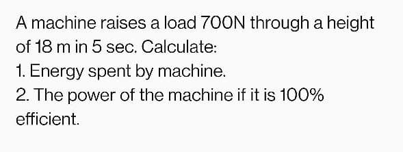 A machine raises a load 700N through a height
of 18 m in 5 sec. Calculate:
1. Energy spent by machine.
2. The power of the machine if it is 100%
efficient.