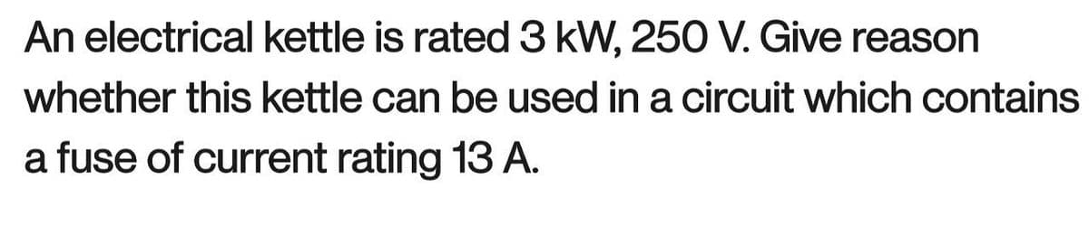 An electrical kettle is rated 3 kW, 250 V. Give reason
whether this kettle can be used in a circuit which contains
a fuse of current rating 13 A.