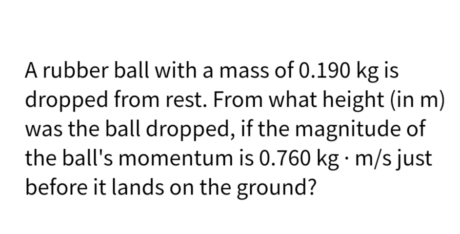 A rubber ball with a mass of 0.190 kg is
dropped from rest. From what height (in m)
was the ball dropped, if the magnitude of
the ball's momentum is 0.760 kg · m/s just
before it lands on the ground?
