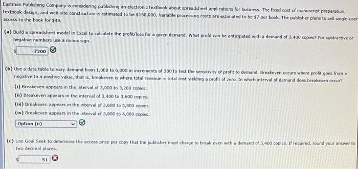 Eastman Publishıng Company is considering publishing an electronic textbook about spreadsheet applications for business. The fxed cost of manuscript preparation,
textbook design, and web-site construction is estimated to be $150,000. Vanable processing costs are estimated to be $7 per book. The publisher plans to sell single-user
access to the book for $49.
(a) Build a spreadsheet model in Excel to calculate the profit/loss for a given demand. What profit can be antiopated with a demand of 3,400 copies? For subtractive or
negative numbers use a minus sign.
7200
(b) Use a data table to vary demand from 1,000 to 6,000 in increments of 200 to test the sensitivity of profit to demand. Breakeven occurs where profit goes from a
negative to a positive value, that is, breakeven is where total revenue - total cost yielding a profit of zero. In which interval of demand does breakeven occur?
(i) Breakeven appears in the interval of 3,000 to 3,200 copies.
(i) Breakeven appears in the interval of 3,400 to 3,600 copies.
() Breakeven appears in the interval of 3,600 to 3,800 copies.
(iv) Breakeven appears in the interval of 3,800 to 4,000 copies.
Option (ii)
(c) Use Goal Seek to determine the access price per copy that the publisher must charge to break even with a demand of 3,400 copies. if required, round your answer to
two deomal places.
51
