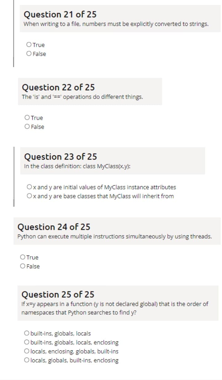 Question 21 of 25
When writing to a file, numbers must be explicitly converted to strings.
O True
O False
Question 22 of 25
The 'is' and ==' operations do different things.
OTrue
O False
Question 23 of 25
In the class definition: class MyClass(x.y):
Ox and y are initial values of MyClass instance attributes
Ox and y are base classes that MyClass will inherit from
Question 24 of 25
Python can execute multiple instructions simultaneously by using threads.
OTrue
O False
Question 25 of 25
If x=y appears in a function ((y is not declared global) that is the order of
namespaces that Python searches to find y?
O built-ins, globals, locals
O built-ins, globals, locals, enclosing
O locals, enclosing, globals, built-ins
O locals, globals, built-ins, enclosing
