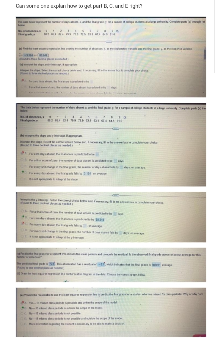 Can some one explan how to get part B, C, and E right?
The data below represent the number of days absent, x, and the final grade, y. for a sample of college students at a large university. Complete parts (a) through (e)
below
No. of absences, x 0 1 2 3 4 5 6 1 89 0
Final grade, y
882 85 4 824 79.9 76.9 725 63.1 67.4 64.5 61.6
(a) Find the least-squares regression line treating the number of absences, x, as the explanatory variable and the final grade, y, as the response variable
X.
3124 x (88249)
(Round to three decimal places as needed)
(b) Interpret the slope and y-intercept if appropriate
Interpret the slope Select the corect choice belolw and. if necessary. fil in the answer box to complete your choice
(Round to three decimal places as needed)
L For zero days absent the final score is predicted to be
For a final score of zero. the number of days absent is predicted to be
days
C le d d ta
The data below represent the number of days absent, x, and the final grade, y. for a sample of college students at a large university Complete parts (a) thre
below
No. of absences, x 0 1 2 3 4 5 6 7 8 9 0
Final grade, y
88.2 85.4 82.4 79.9 76.9 72.5 63.1 67.4 64.5 61.6
(b) Interpret the slope and y-intercept, if appropriate.
Interpret the slope. Select the correct choice below and, if necessary, fill in the answer box to complete your choice
(Round to three decimal places as needed)
A For zero days absent, the final score is predicted to be
OB For a final score of zero, the number of days absent is predicted to be days
OC For every unit change in the final grade, the number of days absent falls by days, on average
0. For every day absent, the final grade falls by 3.124, on average
OL
t is not appropriate to interpret the slope
Interpret the y-intercept. Select the correct choice below and, if necessary, fill in the answer box to complete your choice.
(Round to three decimal places as needed.)
OA For a final score of zero, the number of days absent is predicted to be days
B For zero days absent, the final score is predicted to be 88 249
XC For every day absent, the final grade falls by. on average
OD For every unit change in the final grade, the number of days absent falls by days, on average
OL Ris not appropriate to interpret the y-intercept
(c) Predict the final grade for a student who misses five class periods and compute the residual Is the observed final grade above or below average for this
number of absences?
The predicted final grade is 726 This observation has a residual of -01, which indicates that the final grade is below average.
(Round to one decimal place as needed)
(d) Draw the least-squares regression line on the'scatter diagram of the data. Choose the correct graph below
(0) Would it be reasonable to use the least-squares regression line to predict the final grade for a student who has missed 15 class periods? Why or why not?
A. Yes-15 missed class perlods is possible and within the scope of the model
B. No-15 missed class periods is outside the scope of the model.
OC No-15 missed class periods is not possible.
OD No-15 missed class perlods is not possible and outside the scope of the model
OE More information regarding the student is necessary to be able to make a decision.
