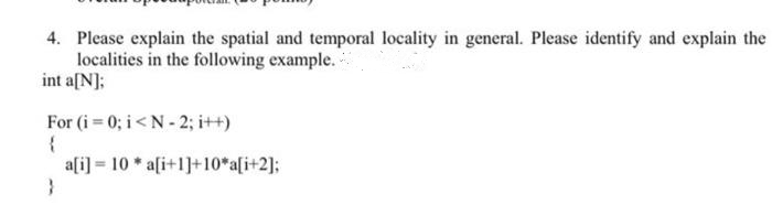 4. Please explain the spatial and temporal locality in general. Please identify and explain the
localities in the following example.-
int a[N];
For (i 0; i<N - 2; i++)
a[i] = 10 * a[i+1]+10*a[i+2];
