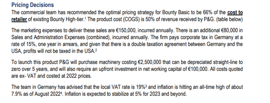 Pricing Decisions
The commercial team has recommended the optimal pricing strategy for Bounty Basic to be 66% of the cost to
retailer of existing Bounty High-tier.¹ The product cost (COGS) is 50% of revenue received by P&G. (table below)
The marketing expenses to deliver these sales are €150,000, incurred annually. There is an additional €80,000 in
Sales and Administration Expenses (combined), incurred annually. The firm pays corporate tax in Germany at a
rate of 15%, one year in arrears, and given that there is a double taxation agreement between Germany and the
USA, profits will not be taxed in the USA.²
To launch this product P&G will purchase machinery costing €2,500,000 that can be depreciated straight-line to
zero over 5 years, and will also require an upfront investment in net working capital of €100,000. All costs quoted
are ex- VAT and costed at 2022 prices.
The team in Germany has advised that the local VAT rate is 19% ³ and inflation is hitting an all-time high of about
7.9% as of August 20224. Inflation is expected to stabilize at 5% for 2023 and beyond.