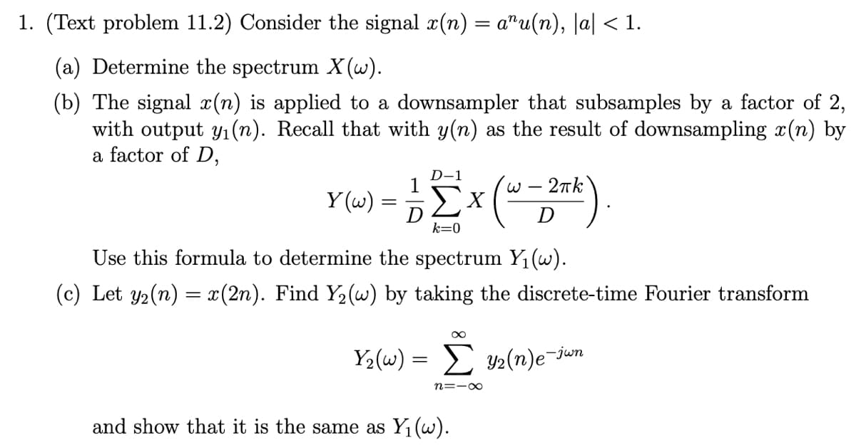 1. (Text problem 11.2) Consider the signal x(n) = a"u(n), |a| < 1.
(a) Determine the spectrum X (w).
(b) The signal x(n) is applied to a downsampler that subsamples by a factor of 2,
with output y1(n). Recall that with y(n) as the result of downsampling x(n) by
a factor of D,
D-1
1
2nk
-
Y (w) =
Σχ
D
k=0
Use this formula to determine the spectrum Y1(w).
(c) Let y2(n) = x(2n). Find Y2(w) by taking the discrete-time Fourier transform
Y2(w) = y2(n)e¬jun
n=-0
and show that it is the same as Y1(w).
