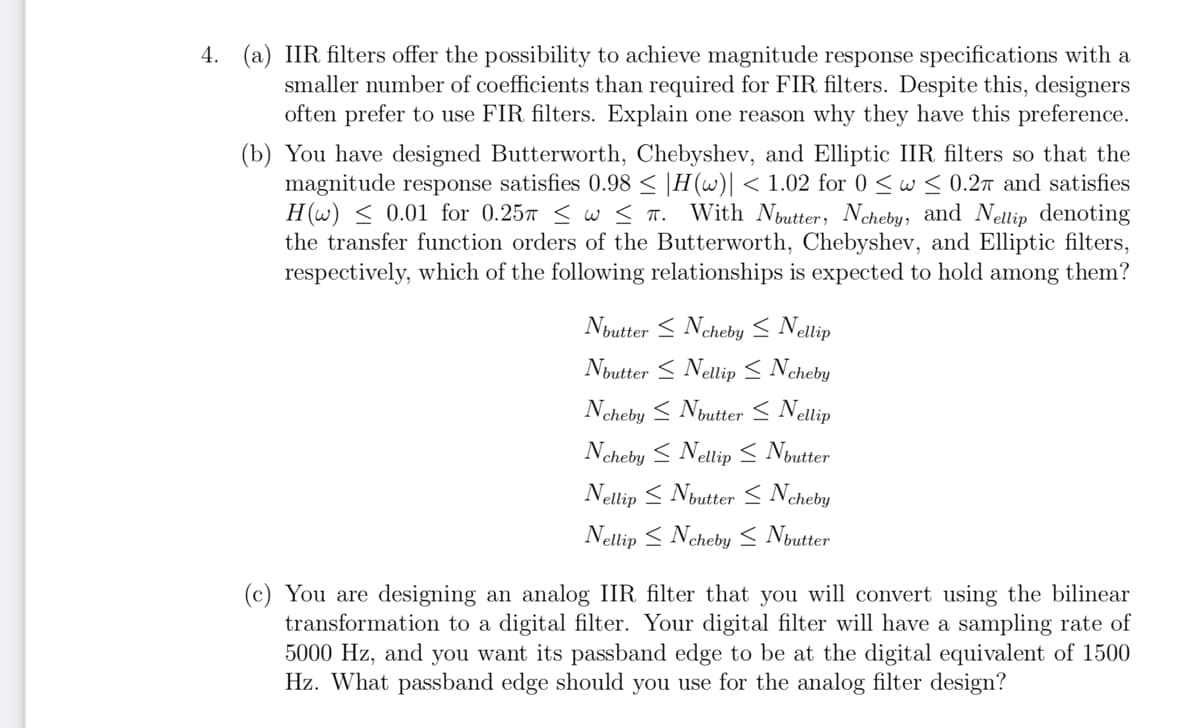 4. (a) IIR filters offer the possibility to achieve magnitude response specifications with a
smaller number of coefficients than required for FIR filters. Despite this, designers
often prefer to use FIR filters. Explain one reason why they have this preference.
(b) You have designed Butterworth, Chebyshev, and Elliptic IIR filters so that the
magnitude response satisfies 0.98 < |H(w)| < 1.02 for 0 < w < 0.2n and satisfies
H(w) < 0.01 for 0.257 < w < T. With Nhutter, Neheby, and Netlip denoting
the transfer function orders of the Butterworth, Chebyshev, and Elliptic filters,
respectively, which of the following relationships is expected to hold among them?
Nhutter < Neheby < Nettip
Nbutter < Nellip < Ncheby
Neheby < Niutter < Nellip
Ncheby < Neltip < Nhutter
Nellip < Nhutter S Ncheby
Nellip < Ncheby< Noutter
(c) You are designing an analog IIR filter that you will convert using the bilinear
transformation to a digital filter. Your digital filter will have a sampling rate of
5000 Hz, and you want its passband edge to be at the digital equivalent of 1500
Hz. What passband edge should you use for the analog filter design?
