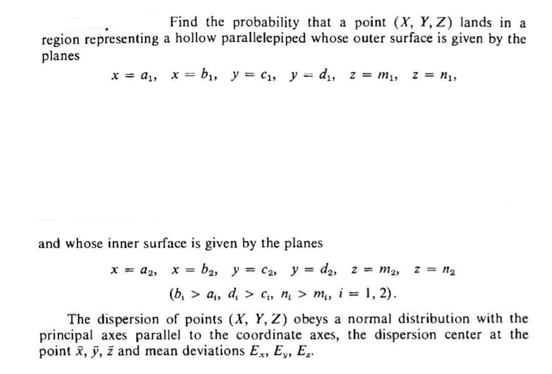 region representing
planes
x = a₁,
Find the probability that a point (X, Y, Z) lands in a
a hollow parallelepiped whose outer surface is given by the
x = b₁, y = C₁, y = d₁, z = M₁,
and whose inner surface is given by the planes
x = A₂,
b2, y = C2, y = d₂, z = M₂,
(b₁ > a₁, d₂ > C₁₂ n₁ > m₁, i = 1, 2).
The dispersion of points (X, Y, Z) obeys a normal distribution with the
principal axes parallel to the coordinate axes, the dispersion center at the
point x, y, z and mean deviations Ex, E, E₂.
z = n1,
X =
z = n₂