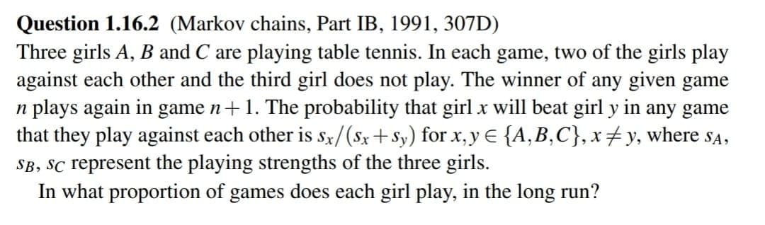 Question 1.16.2 (Markov chains, Part IB, 1991, 307D)
Three girls A, B and C are playing table tennis. In each game, two of the girls play
against each other and the third girl does not play. The winner of any given game
n plays again in game n + 1. The probability that girl x will beat girl y in any game
that they play against each other is sx/(Sx+Sy) for x, y = {A,B,C}, x‡y, where sa,
SB, SC represent the playing strengths of the three girls.
In what proportion of games does each girl play, in the long run?