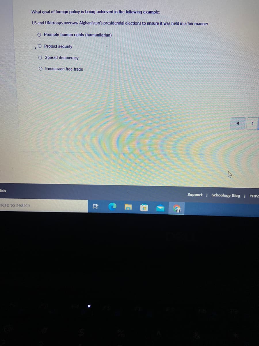 What goal of foreign policy is being achieved in the following example:
US and UN troops oversaw Afghanistan's presidential elections to ensure it was held in a fair manner
O Promote human rights (humanitarian)
O Protect security
O Spread democracy
O Encourage free trade
1
lish
Support | Schoology Blog | PRIV
here to search
市
