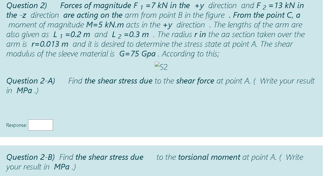 Forces of magnitude F; =7 kN in the +y direction and F 2 = 13 kN in
Question 2)
the -z direction are acting on the arm from point B in the figure . From the point C, a
moment of magnitude M=5 kN.m acts in the +y direction . The lengths of the arm are
also given as L =0.2 m and L2=0.3 m . The radius r in the aa section taken over the
arm is r=0.013 m and it is desired to determine the stress state at point A. The shear
modulus of the sieeve material is G=75 Gpa . According to this;
Question 2-A)
in MPa .)
Find the shear stress due to the shear force at point A. ( Write your result
Response:
Question 2-B) Find the shear stress due
your result in MPa .)
to the torsional moment at point A. ( Write
