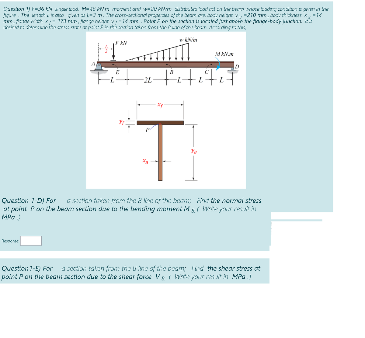 Question 1) F=36 kN single load, M=48 kN.m moment and w=20 kN/m distributed load act on the beamn whose loading condition is given in the
figure . The length L is also given as L=3 m. The cross-sectional properties of the beam are; body height y a =210 mm , body thickness x, = 14
mm , flange width xf = 173 mm , flange height yf =14 mm . Point P on the section is located just above the flange-body junction. It is
desired to determine the stress state at point Pin the section taken from the B line of the beam. According to this;
g
w kN/m
F kN
M kN.m
A
E
В
2L
L.
L
Xf
P
Yg
Xg
a section taken from the B line of the beam; Find the normal stress
Question 1-D) For
at point P on the beam section due to the bending moment M B ( Write your result in
MPa .)
Response:
a section taken from the B line of the beam; Find the shear stress at
Question 1-E) For
point P on the beam section due to the shear force VB ( Write your result in MPa .)
