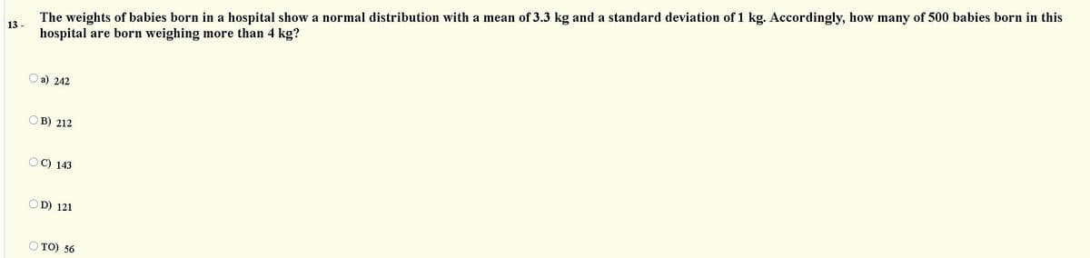 The weights of babies born in a hospital show a normal distribution with a mean of 3.3 kg and a standard deviation of 1 kg. Accordingly, how many of 500 babies born in this
hospital are born weighing more than 4 kg?
13 -
O a) 242
OB) 212
OC) 143
OD) 121
O TO) 56
