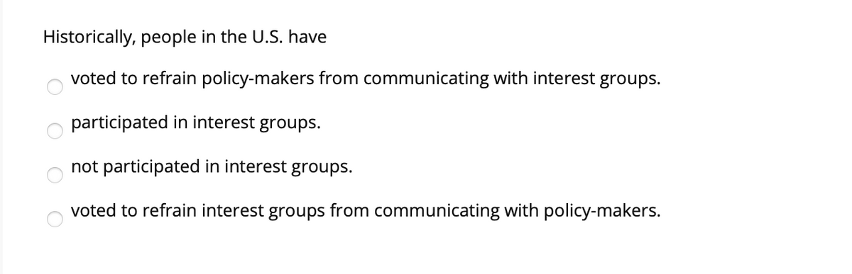 Historically, people in the U.S. have
voted to refrain policy-makers from communicating with interest groups.
participated in interest groups.
not participated in interest groups.
voted to refrain interest groups from communicating with policy-makers.
O O O O
