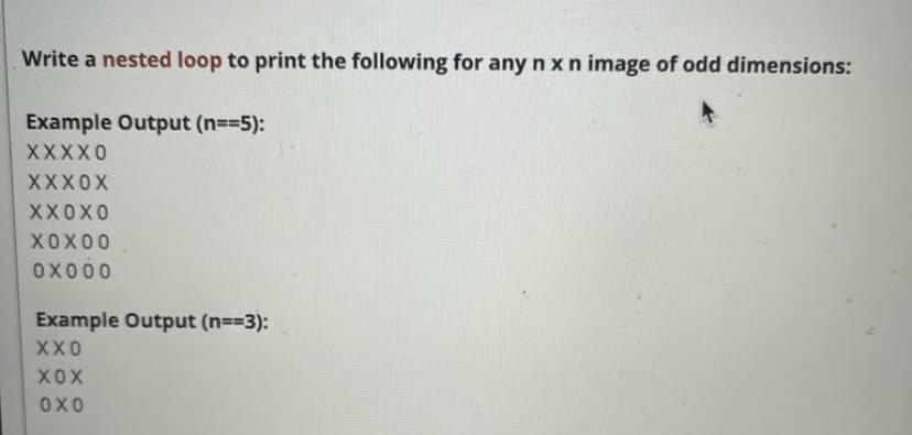 Write a nested loop to print the following for any n x n image of odd dimensions:
Example Output (n=35):
XXXX0
XXX0X
XX0X0
XOX00
OX000
Example Output (n==3):
XX0
XOX
OXO
