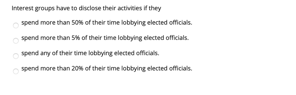 Interest groups have to disclose their activities if they
spend more than 50% of their time lobbying elected officials.
spend more than 5% of their time lobbying elected officials.
spend any of their time lobbying elected officials.
spend more than 20% of their time lobbying elected officials.
