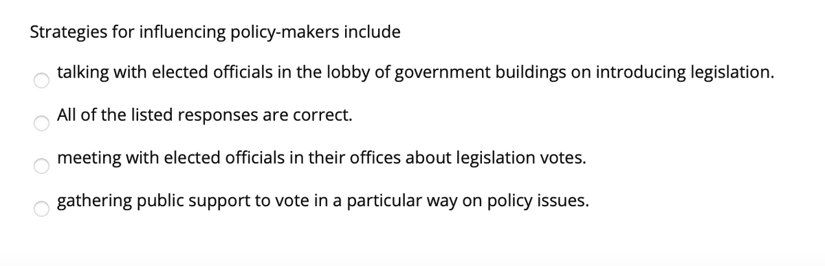 Strategies for influencing policy-makers include
talking with elected officials in the lobby of government buildings on introducing legislation.
All of the listed responses are correct.
meeting with elected officials in their offices about legislation votes.
gathering public support to vote in a particular way on policy issues.
