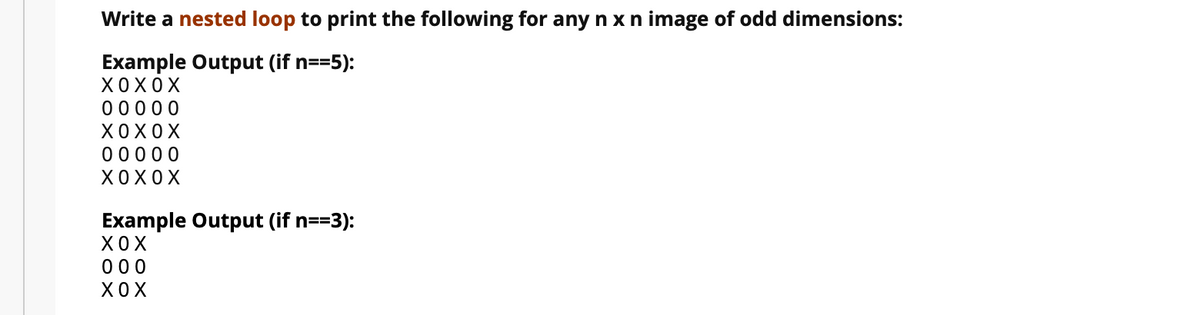 Write a nested loop to print the following for any n x n image of odd dimensions:
Example Output (if n==5):
ХОХОХ
00000
ХОХОХ
00000
ХОХОХ
Example Output (if n==3):
ХОХ
000
ХОХ
